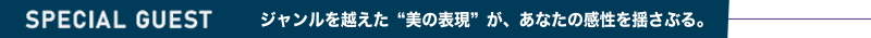 SPECIALGUEST ジャンルを越えた”美の表現”が、あなたの感性を揺さぶる。
