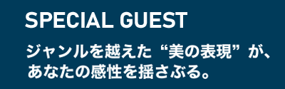 SPECIALGUEST ジャンルを越えた”美の表現”が、あなたの感性を揺さぶる。