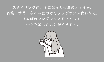 スタイリング後、手に余った少量のオイルを、首筋・手首・ネイルにつけてフレグランス代わりに、うぬぼれフレグランスをまとって、香りを楽しむことができます。