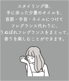 スタイリング後、手に余った少量のオイルを、首筋・手首・ネイルにつけてフレグランス代わりに、うぬぼれフレグランスをまとって、香りを楽しむことができます。
