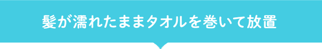 髪が濡れたままタオルを巻いて放置