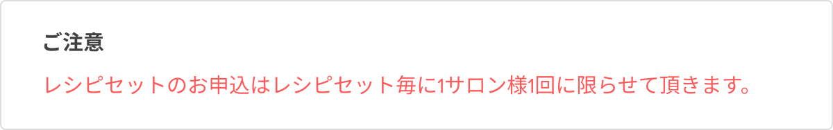 レシピセットのお申込はレシピセット毎に1サロン様1回に限らせて頂きます。